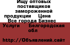 Ищу оптовых поставщиков замороженной продукции. › Цена ­ 10 - Все города Бизнес » Услуги   . Белгородская обл.